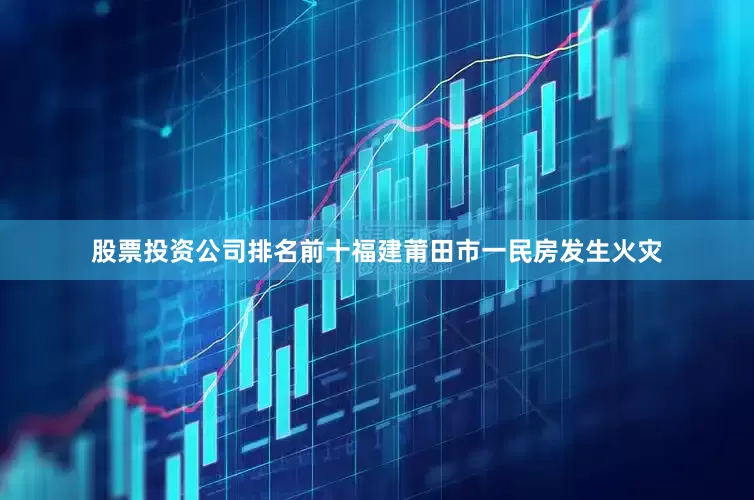 股票投资公司排名前十福建莆田市一民房发生火灾