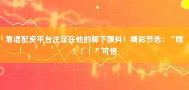 靠谱配资平台注定在他的脚下颤抖！精彩节选：“噗！！！”可惜