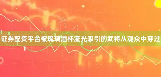 证券配资平台被琉璃酒杯流光吸引的武将从观众中穿过