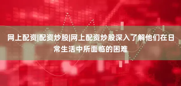 网上配资|配资炒股|网上配资炒股深入了解他们在日常生活中所面临的困难