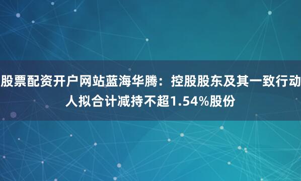 股票配资开户网站蓝海华腾：控股股东及其一致行动人拟合计减持不超1.54%股份