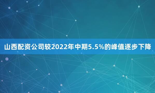 山西配资公司较2022年中期5.5%的峰值逐步下降