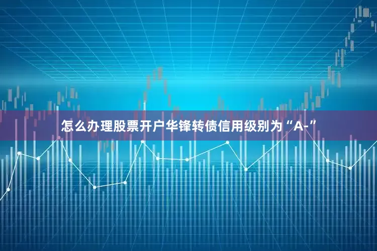 怎么办理股票开户华锋转债信用级别为“A-”