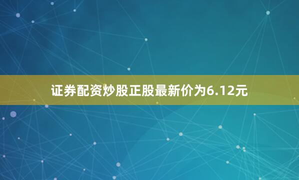 证券配资炒股正股最新价为6.12元