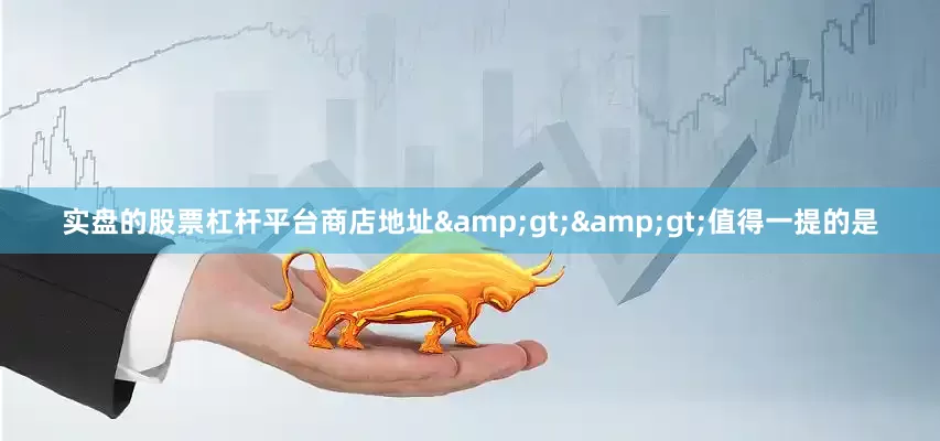 实盘的股票杠杆平台商店地址&gt;&gt;值得一提的是