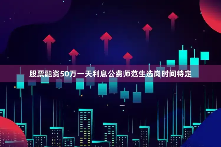 股票融资50万一天利息公费师范生选岗时间待定