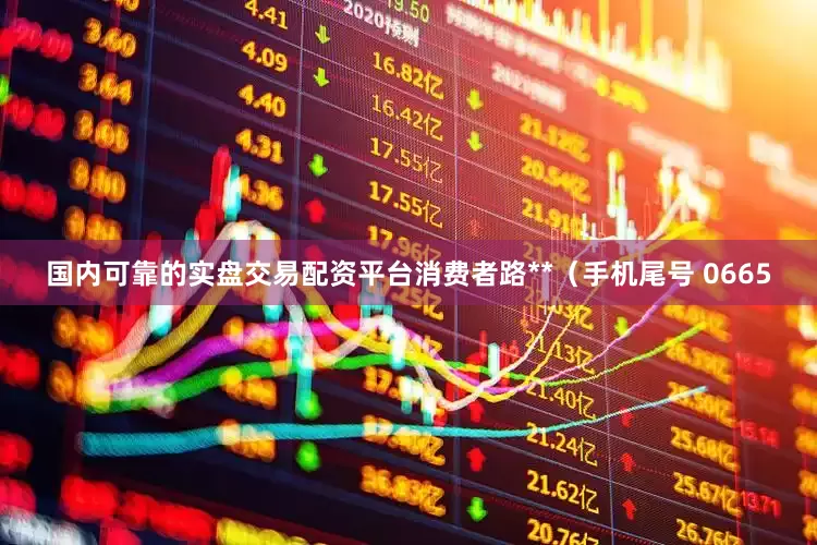 国内可靠的实盘交易配资平台消费者路**（手机尾号 0665
