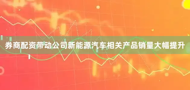 券商配资带动公司新能源汽车相关产品销量大幅提升