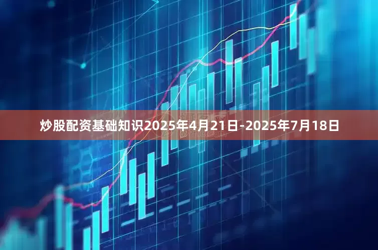 炒股配资基础知识2025年4月21日-2025年7月18日