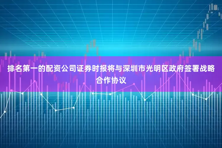 排名第一的配资公司证券时报将与深圳市光明区政府签署战略合作协议