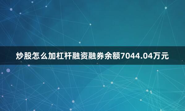 炒股怎么加杠杆融资融券余额7044.04万元