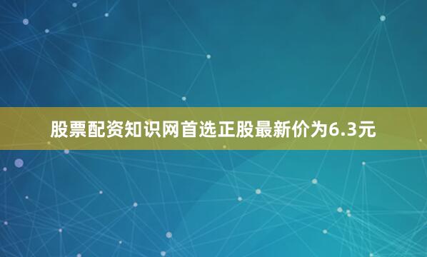 股票配资知识网首选正股最新价为6.3元
