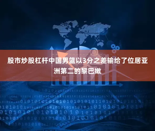 股市炒股杠杆中国男篮以3分之差输给了位居亚洲第二的黎巴嫩