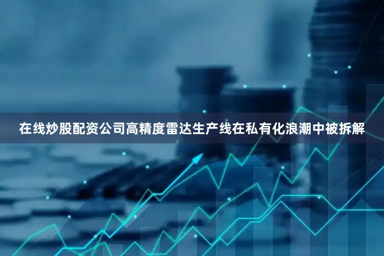 在线炒股配资公司高精度雷达生产线在私有化浪潮中被拆解
