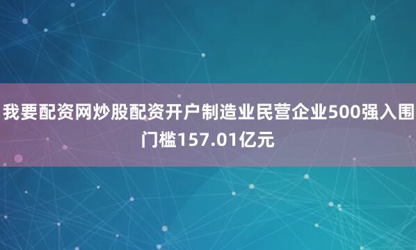 我要配资网炒股配资开户制造业民营企业500强入围门槛157.01亿元