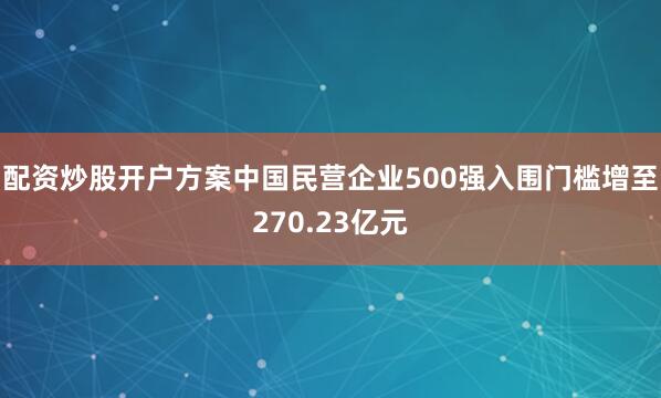 配资炒股开户方案中国民营企业500强入围门槛增至270.23亿元