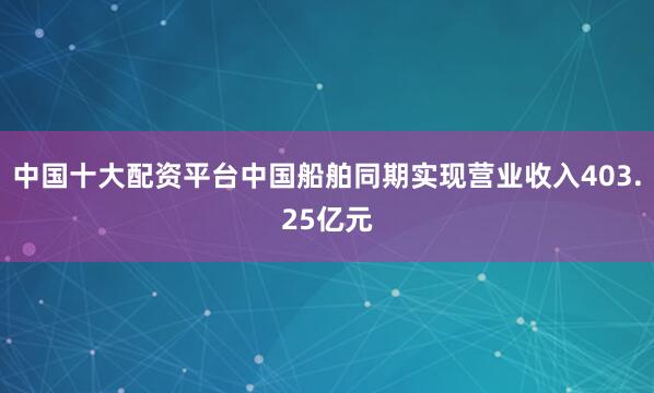 中国十大配资平台中国船舶同期实现营业收入403.25亿元