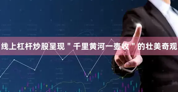 线上杠杆炒股呈现＂千里黄河一壶收＂的壮美奇观