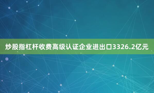 炒股指杠杆收费高级认证企业进出口3326.2亿元